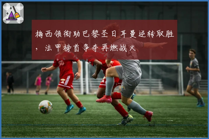 梅西领衔助巴黎圣日耳曼逆转取胜，法甲榜首争夺再燃战火