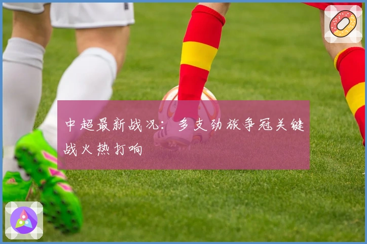 中超最新战况：多支劲旅争冠关键战火热打响