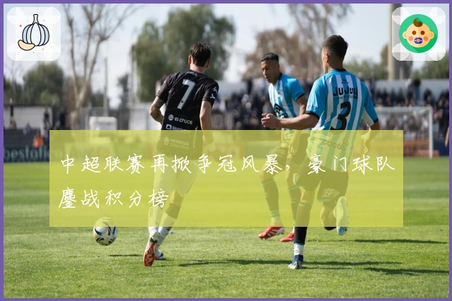 中超联赛再掀争冠风暴，豪门球队鏖战积分榜