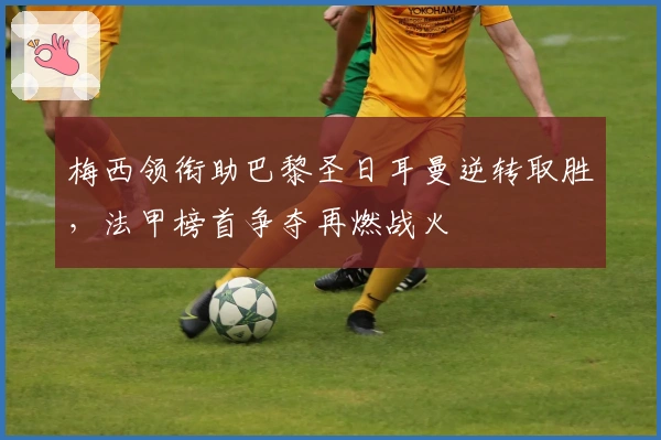 梅西领衔助巴黎圣日耳曼逆转取胜，法甲榜首争夺再燃战火