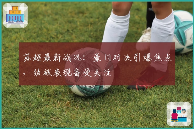 苏超最新战况：豪门对决引爆焦点，劲旅表现备受关注