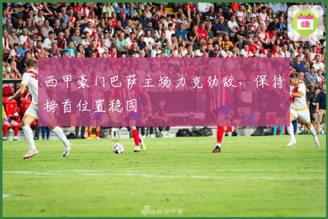 西甲豪门巴萨主场力克劲敌，保持榜首位置稳固