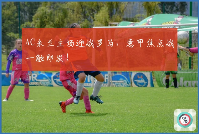 AC米兰主场迎战罗马，意甲焦点战一触即发！